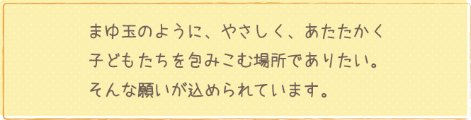 まゆ玉のように、やさしく、あたたかく子どもたちを包みこむ場所でありたい。そんな願いが込められています。